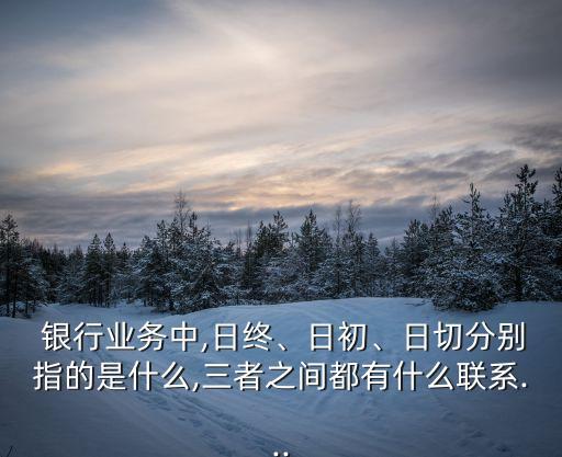  銀行業(yè)務(wù)中,日終、日初、日切分別指的是什么,三者之間都有什么聯(lián)系...