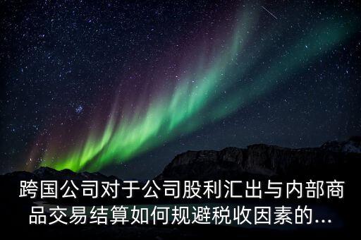  跨國公司對于公司股利匯出與內(nèi)部商品交易結算如何規(guī)避稅收因素的...