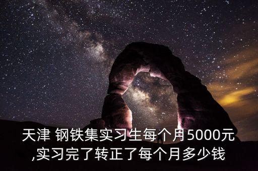 天津 鋼鐵集實習生每個月5000元,實習完了轉正了每個月多少錢