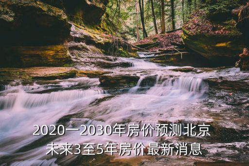 2020一2030年房?jī)r(jià)預(yù)測(cè)北京 未來(lái)3至5年房?jī)r(jià)最新消息