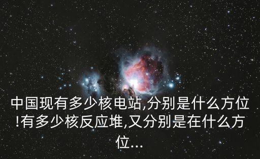 中國現(xiàn)有多少核電站,分別是什么方位!有多少核反應堆,又分別是在什么方位...