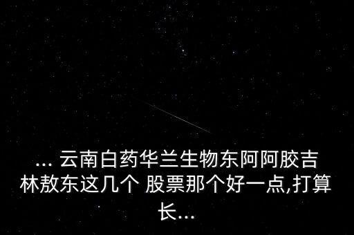 ... 云南白藥華蘭生物東阿阿膠吉林敖東這幾個 股票那個好一點,打算長...