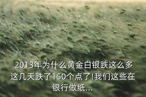  2013年為什么黃金白銀跌這么多這幾天跌了150個點了!我們這些在銀行做紙...