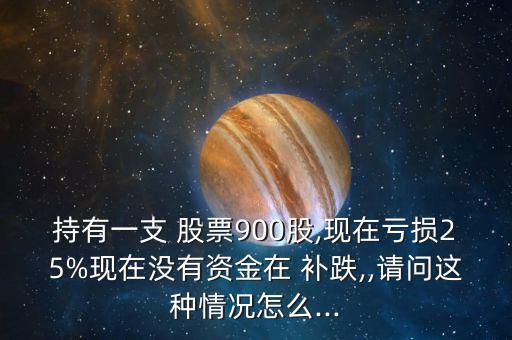 持有一支 股票900股,現(xiàn)在虧損25%現(xiàn)在沒有資金在 補(bǔ)跌,,請問這種情況怎么...