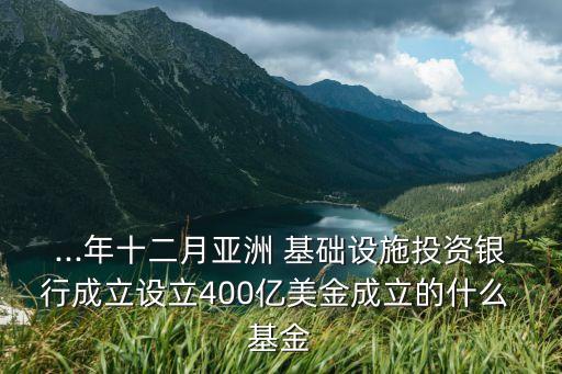 ...年十二月亞洲 基礎(chǔ)設(shè)施投資銀行成立設(shè)立400億美金成立的什么 基金