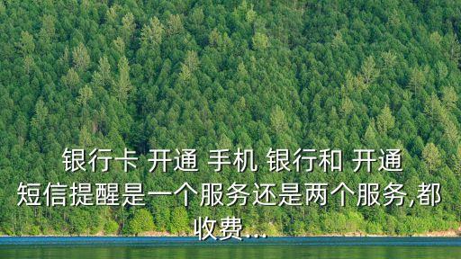  銀行卡 開通 手機(jī) 銀行和 開通短信提醒是一個(gè)服務(wù)還是兩個(gè)服務(wù),都收費(fèi)...