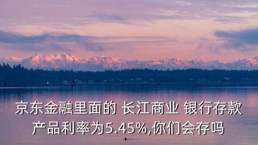 京東金融里面的 長江商業(yè) 銀行存款產(chǎn)品利率為5.45%,你們會存嗎