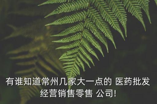 有誰知道常州幾家大一點(diǎn)的 醫(yī)藥批發(fā)經(jīng)營(yíng)銷售零售 公司!