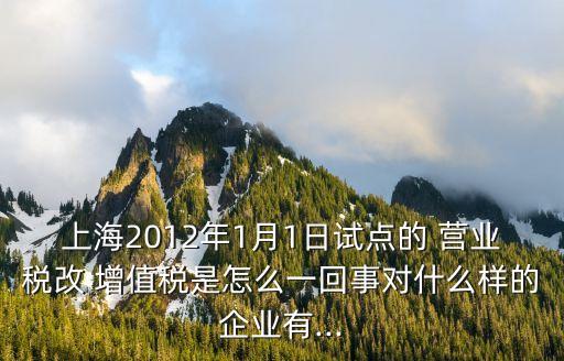 上海2012年1月1日試點(diǎn)的 營(yíng)業(yè)稅改 增值稅是怎么一回事對(duì)什么樣的企業(yè)有...