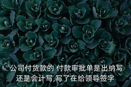  公司付貨款的 付款審批單是出納寫還是會計寫,寫了在給領導簽字