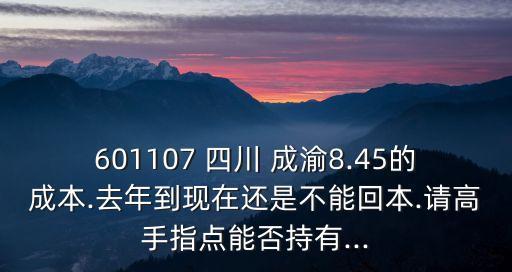 601107 四川 成渝8.45的成本.去年到現(xiàn)在還是不能回本.請(qǐng)高手指點(diǎn)能否持有...