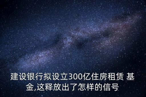 建設(shè)銀行擬設(shè)立300億住房租賃 基金,這釋放出了怎樣的信號