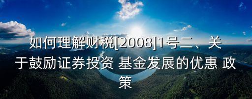 如何理解財(cái)稅[2008]1號(hào)二、關(guān)于鼓勵(lì)證券投資 基金發(fā)展的優(yōu)惠 政策