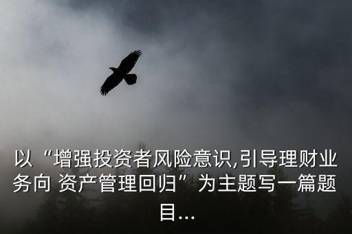 以“增強(qiáng)投資者風(fēng)險(xiǎn)意識(shí),引導(dǎo)理財(cái)業(yè)務(wù)向 資產(chǎn)管理回歸”為主題寫一篇題目...