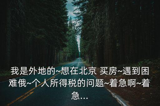 我是外地的~想在北京 買房~遇到困難俄~個人所得稅的問題~著急啊~著急...