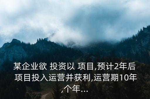 某企業(yè)欲 投資以 項(xiàng)目,預(yù)計(jì)2年后 項(xiàng)目投入運(yùn)營(yíng)并獲利,運(yùn)營(yíng)期10年,個(gè)年...