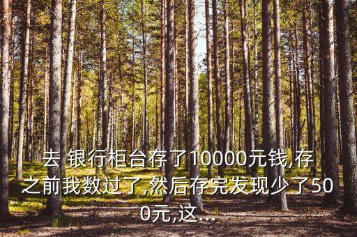 去 銀行柜臺存了10000元錢,存之前我數(shù)過了,然后存完發(fā)現(xiàn)少了500元,這...