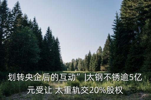 劃轉(zhuǎn)央企后的互動”|太鋼不銹逾5億元受讓 太重軌交20%股權(quán)