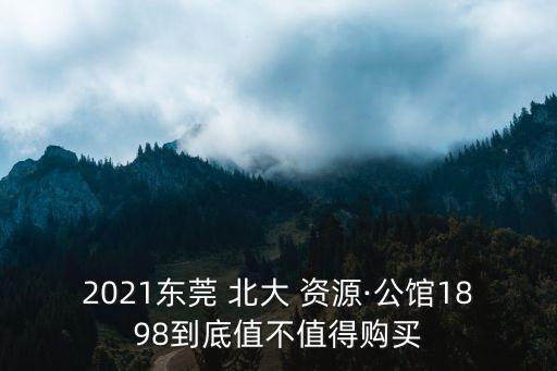 2021東莞 北大 資源·公館1898到底值不值得購買