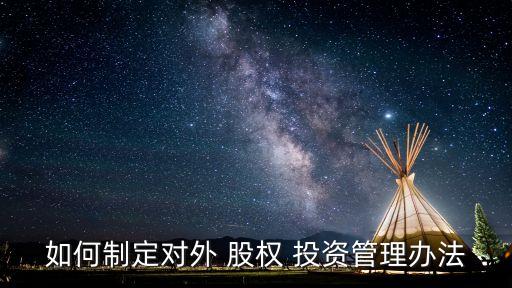 如何制定對(duì)外 股權(quán) 投資管理辦法