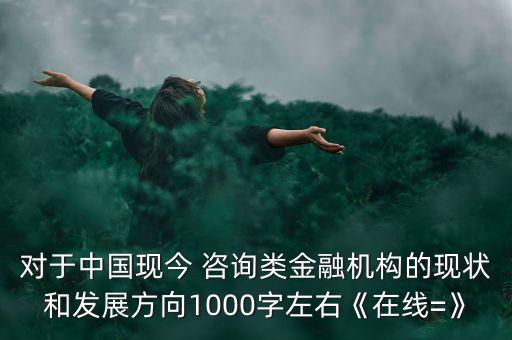 對于中國現(xiàn)今 咨詢類金融機構的現(xiàn)狀和發(fā)展方向1000字左右《在線=》