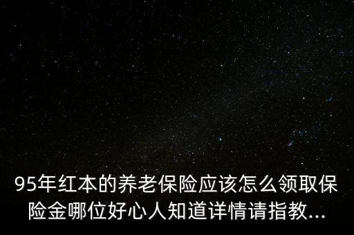 95年紅本的養(yǎng)老保險應(yīng)該怎么領(lǐng)取保險金哪位好心人知道詳情請指教...