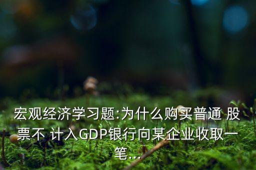 宏觀經(jīng)濟學習題:為什么購買普通 股票不 計入GDP銀行向某企業(yè)收取一筆...