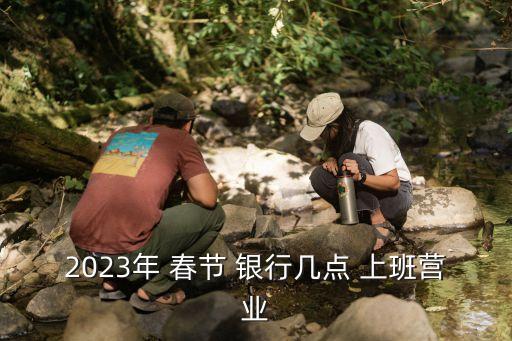 2023年 春節(jié) 銀行幾點(diǎn) 上班營(yíng)業(yè)