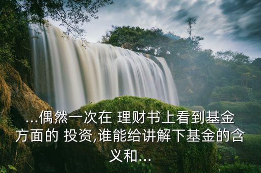 ...偶然一次在 理財書上看到基金方面的 投資,誰能給講解下基金的含義和...