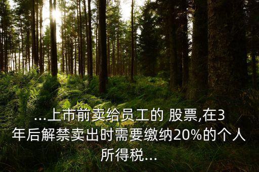 ...上市前賣給員工的 股票,在3年后解禁賣出時(shí)需要繳納20%的個(gè)人所得稅...