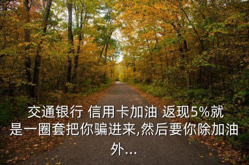  交通銀行 信用卡加油 返現5%就是一圈套把你騙進來,然后要你除加油外...