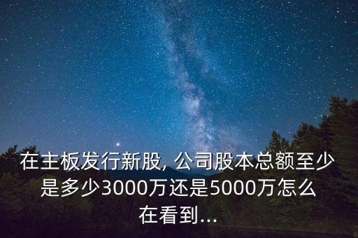 在主板發(fā)行新股, 公司股本總額至少是多少3000萬(wàn)還是5000萬(wàn)怎么在看到...