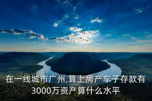 在一線城市廣州,算上房產(chǎn)車子存款有3000萬(wàn)資產(chǎn)算什么水平