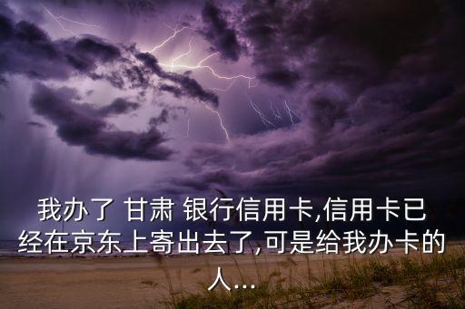 我辦了 甘肅 銀行信用卡,信用卡已經(jīng)在京東上寄出去了,可是給我辦卡的人...