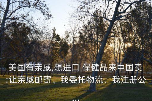 美國有親戚,想進口 保健品來中國賣:讓親戚郵寄、我委托物流、我注冊公...