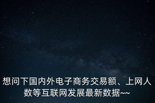 想問(wèn)下國(guó)內(nèi)外電子商務(wù)交易額、上網(wǎng)人數(shù)等互聯(lián)網(wǎng)發(fā)展最新數(shù)據(jù)~~