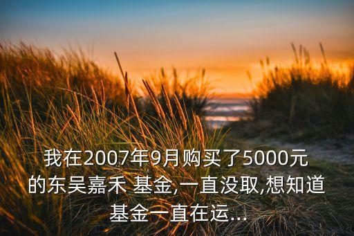 我在2007年9月購(gòu)買了5000元的東吳嘉禾 基金,一直沒取,想知道 基金一直在運(yùn)...