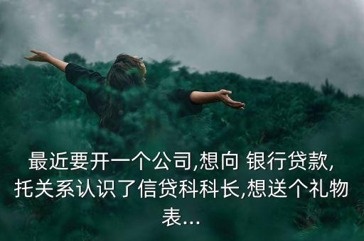 最近要開一個公司,想向 銀行貸款,托關系認識了信貸科科長,想送個禮物表...