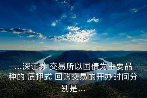 ...深證券 交易所以國債為主要品種的 質押式 回購交易的開辦時間分別是...