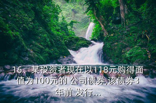 16、某投資者現(xiàn)在以118元購(gòu)得面值為100元的 公司債券,該債券3年前 發(fā)行...