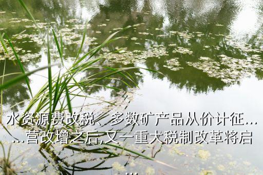 水資源費改稅、多數(shù)礦產(chǎn)品從價計征……營改增之后,又一重大稅制改革將啟...