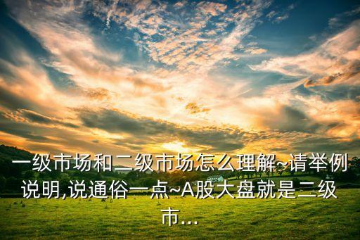 一級(jí)市場(chǎng)和二級(jí)市場(chǎng)怎么理解~請(qǐng)舉例說(shuō)明,說(shuō)通俗一點(diǎn)~A股大盤就是二級(jí)市...