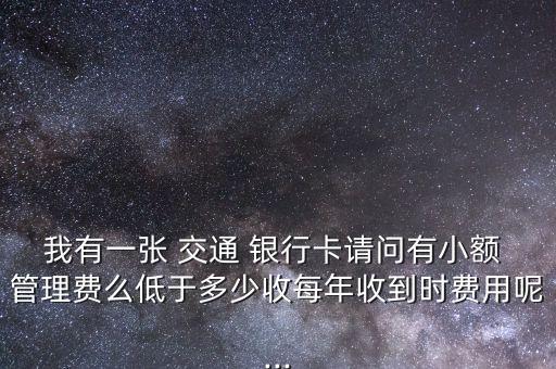 我有一張 交通 銀行卡請問有小額 管理費(fèi)么低于多少收每年收到時費(fèi)用呢...