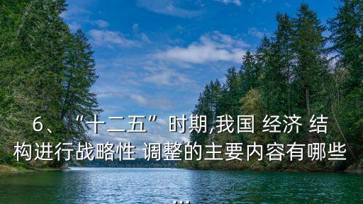 6、“十二五”時期,我國 經(jīng)濟 結(jié)構進行戰(zhàn)略性 調(diào)整的主要內(nèi)容有哪些...