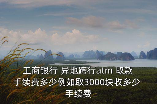  工商銀行 異地跨行atm 取款 手續(xù)費多少例如取3000塊收多少 手續(xù)費