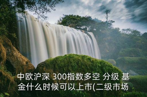 中歐滬深 300指數(shù)多空 分級(jí) 基金什么時(shí)候可以上市(二級(jí)市場(chǎng)