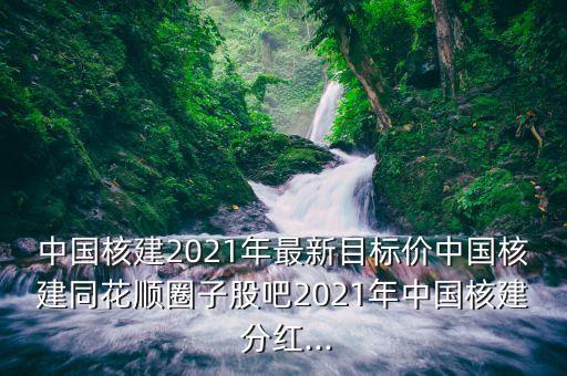 中國核建2021年最新目標(biāo)價(jià)中國核建同花順圈子股吧2021年中國核建 分紅...