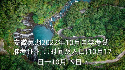 安徽蕪湖2022年10月自學考試 準考證 打印時間及入口(10月17日一10月19日...