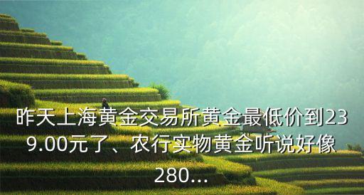 昨天上海黃金交易所黃金最低價到239.00元了、農(nóng)行實物黃金聽說好像280...