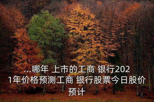 ...哪年 上市的工商 銀行2021年價(jià)格預(yù)測(cè)工商 銀行股票今日股價(jià)預(yù)計(jì)